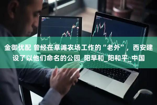 金御优配 曾经在草滩农场工作的“老外”，西安建设了以他们命名的公园_阳早和_阳和平_中国