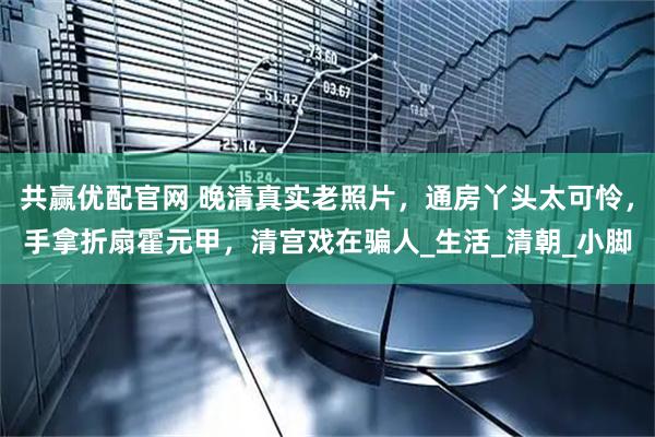 共赢优配官网 晚清真实老照片，通房丫头太可怜，手拿折扇霍元甲，清宫戏在骗人_生活_清朝_小脚