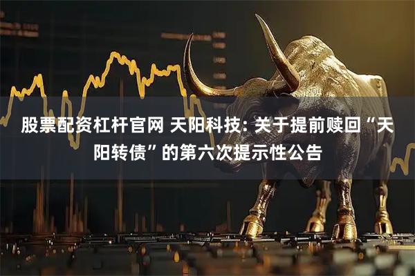 股票配资杠杆官网 天阳科技: 关于提前赎回“天阳转债”的第六次提示性公告