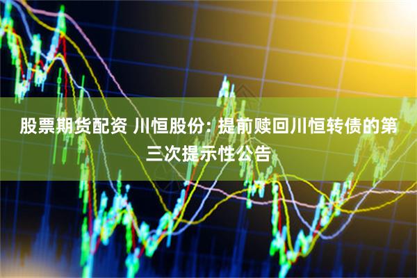 股票期货配资 川恒股份: 提前赎回川恒转债的第三次提示性公告