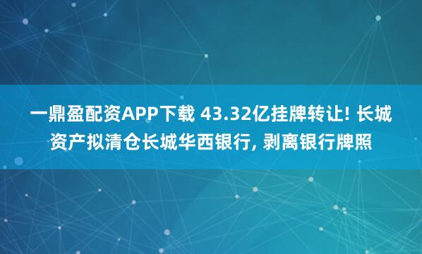 一鼎盈配资APP下载 43.32亿挂牌转让! 长城资产拟清仓长城华西银行, 剥离银行牌照