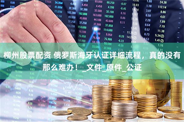 柳州股票配资 俄罗斯海牙认证详细流程，真的没有那么难办！_文件_原件_公证