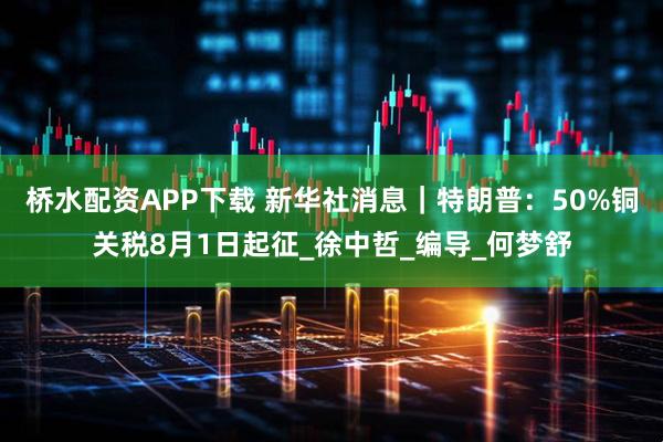 桥水配资APP下载 新华社消息｜特朗普：50%铜关税8月1日起征_徐中哲_编导_何梦舒
