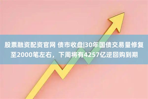 股票融资配资官网 债市收盘|30年国债交易量修复至2000笔左右，下周将有4257亿逆回购到期
