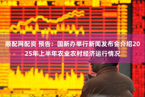 顺配网配资 预告：国新办举行新闻发布会介绍2025年上半年农业农村经济运行情况