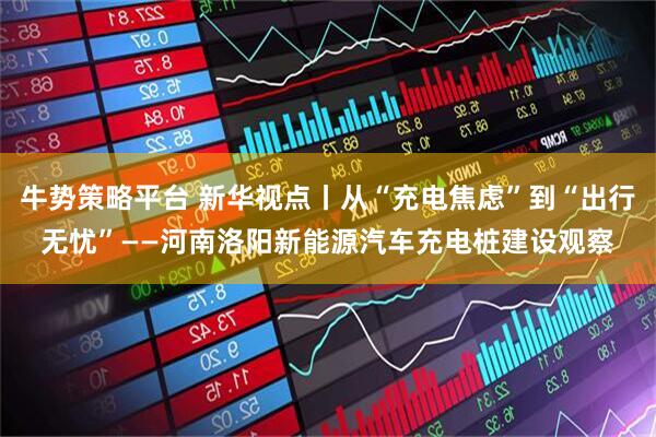 牛势策略平台 新华视点丨从“充电焦虑”到“出行无忧”——河南洛阳新能源汽车充电桩建设观察