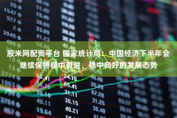 股米网配资平台 国家统计局：中国经济下半年会继续保持稳中有进、稳中向好的发展态势