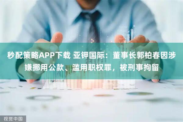 秒配策略APP下载 亚钾国际：董事长郭柏春因涉嫌挪用公款、滥用职权罪，被刑事拘留