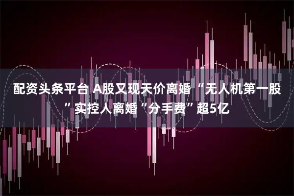 配资头条平台 A股又现天价离婚 “无人机第一股”实控人离婚“分手费”超5亿