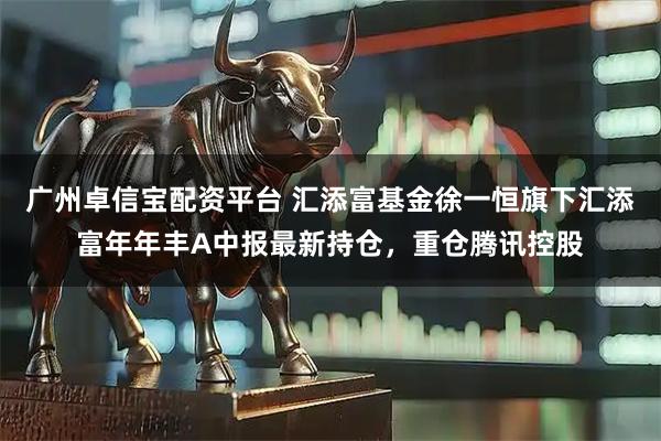 广州卓信宝配资平台 汇添富基金徐一恒旗下汇添富年年丰A中报最新持仓，重仓腾讯控股