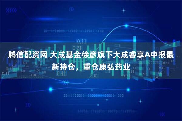 腾信配资网 大成基金徐彦旗下大成睿享A中报最新持仓，重仓康弘药业