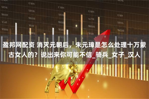 盈邦网配资 消灭元朝后，朱元璋是怎么处理十万蒙古女人的？说出来你可能不信_骑兵_女子_汉人