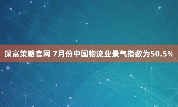 深富策略官网 7月份中国物流业景气指数为50.5%