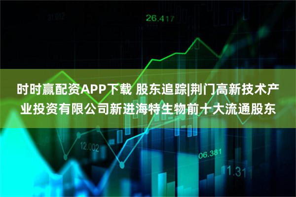 时时赢配资APP下载 股东追踪|荆门高新技术产业投资有限公司新进海特生物前十大流通股东