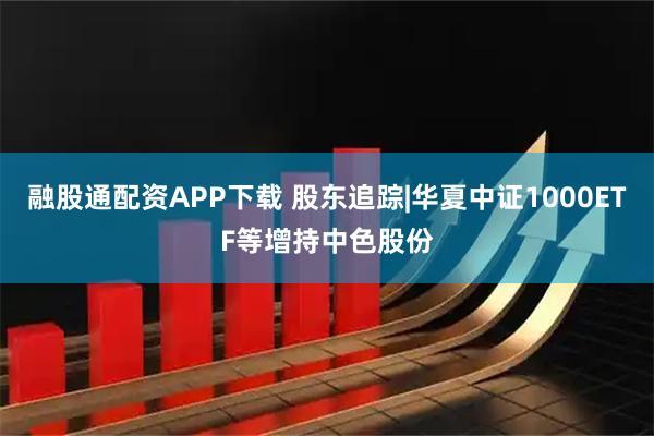 融股通配资APP下载 股东追踪|华夏中证1000ETF等增持中色股份
