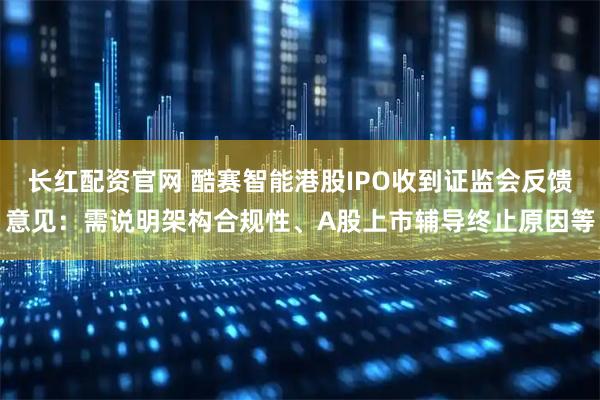 长红配资官网 酷赛智能港股IPO收到证监会反馈意见：需说明架构合规性、A股上市辅导终止原因等