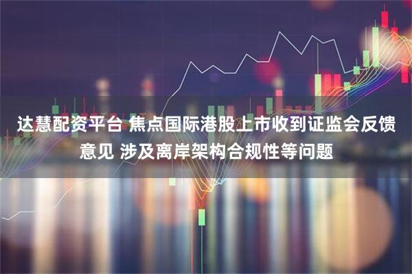 达慧配资平台 焦点国际港股上市收到证监会反馈意见 涉及离岸架构合规性等问题