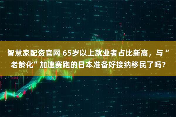 智慧家配资官网 65岁以上就业者占比新高，与“老龄化”加速赛跑的日本准备好接纳移民了吗？