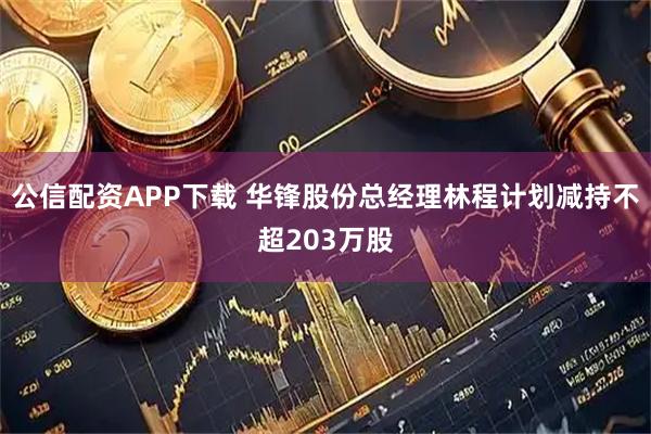 公信配资APP下载 华锋股份总经理林程计划减持不超203万股