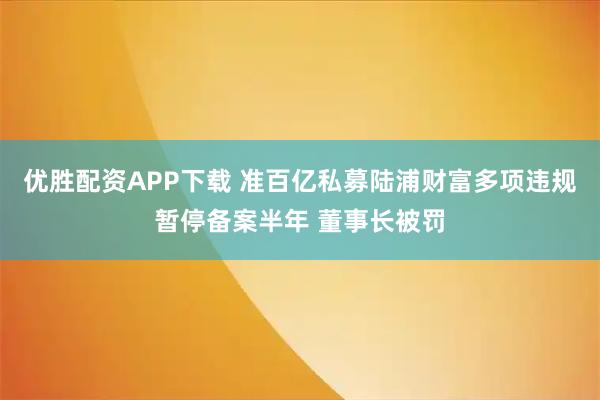 优胜配资APP下载 准百亿私募陆浦财富多项违规暂停备案半年 董事长被罚