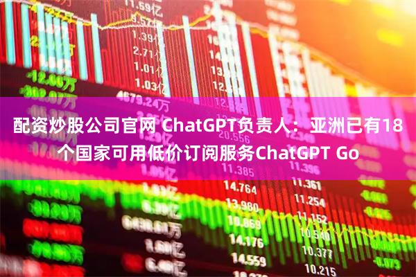 配资炒股公司官网 ChatGPT负责人：亚洲已有18个国家可用低价订阅服务ChatGPT Go