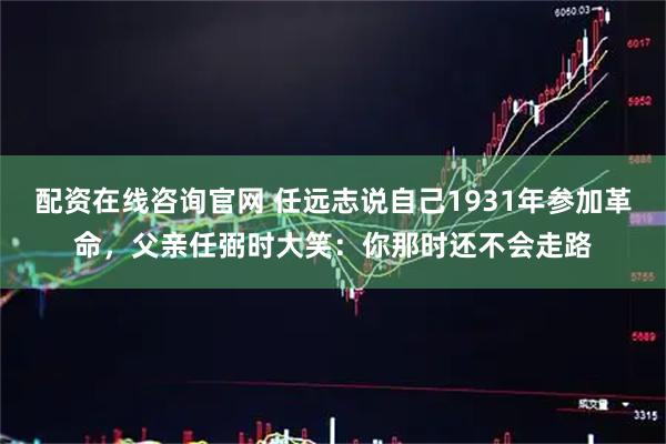 配资在线咨询官网 任远志说自己1931年参加革命，父亲任弼时大笑：你那时还不会走路
