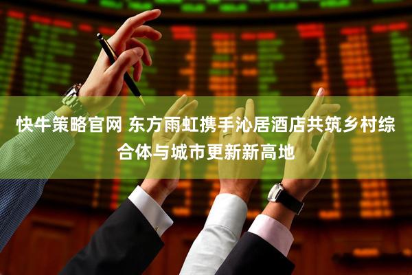 快牛策略官网 东方雨虹携手沁居酒店共筑乡村综合体与城市更新新高地