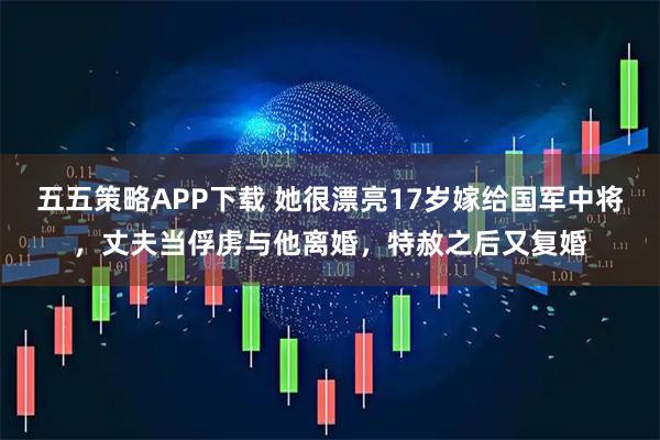 五五策略APP下载 她很漂亮17岁嫁给国军中将，丈夫当俘虏与他离婚，特赦之后又复婚