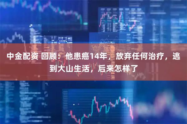 中金配资 回顾：他患癌14年，放弃任何治疗，逃到大山生活，后来怎样了