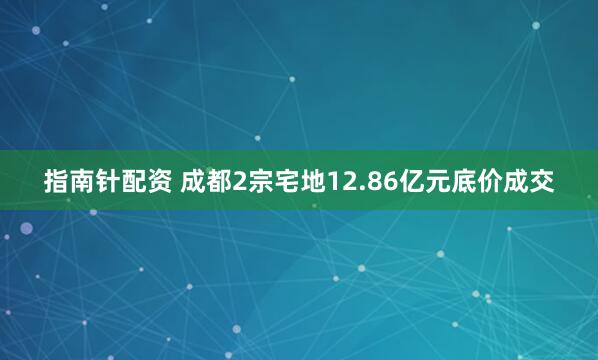 指南针配资 成都2宗宅地12.86亿元底价成交