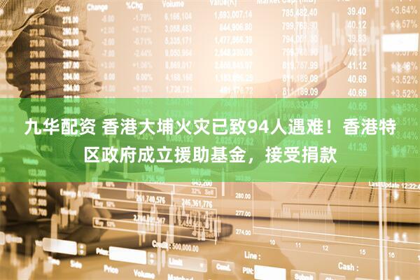 九华配资 香港大埔火灾已致94人遇难！香港特区政府成立援助基金，接受捐款