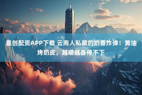 嘉创配资APP下载 云南人私藏的奶香炸弹！黄油烤奶皮，越嚼越香停不下