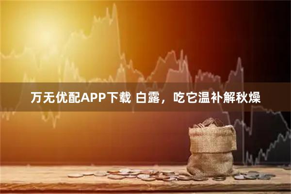 万无优配APP下载 白露，吃它温补解秋燥