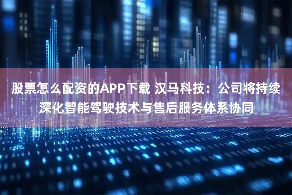 股票怎么配资的APP下载 汉马科技：公司将持续深化智能驾驶技术与售后服务体系协同