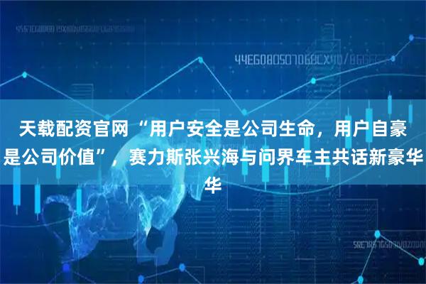 天载配资官网 “用户安全是公司生命，用户自豪是公司价值”，赛力斯张兴海与问界车主共话新豪华