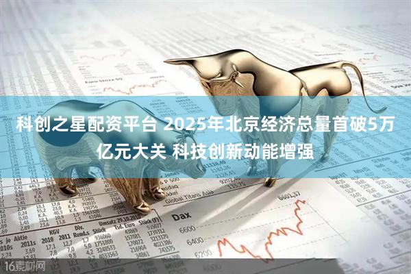 科创之星配资平台 2025年北京经济总量首破5万亿元大关 科技创新动能增强