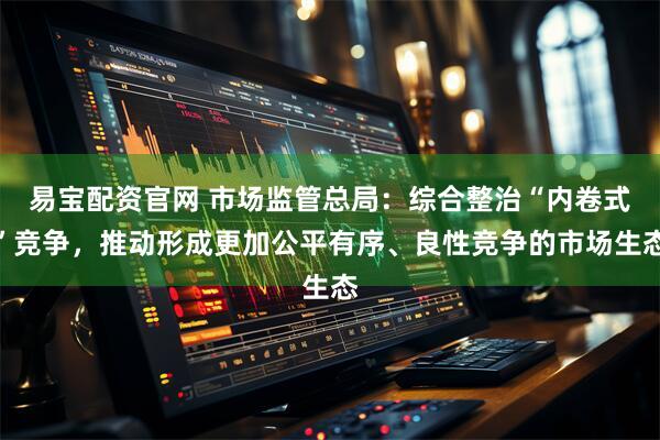 易宝配资官网 市场监管总局：综合整治“内卷式”竞争，推动形成更加公平有序、良性竞争的市场生态