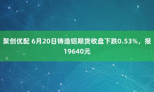 聚创优配 6月20日铸造铝期货收盘下跌0.53%，报19640元