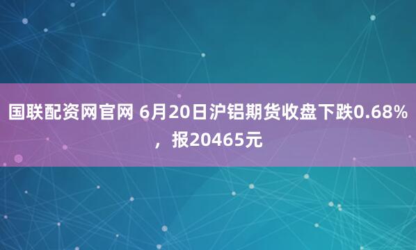 国联配资网官网 6月20日沪铝期货收盘下跌0.68%，报20465元