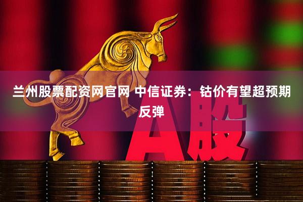 兰州股票配资网官网 中信证券：钴价有望超预期反弹