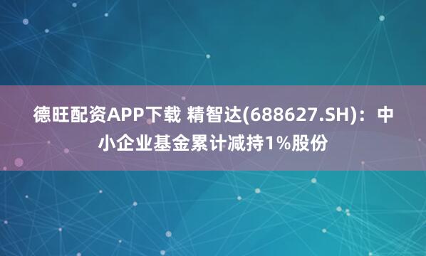 德旺配资APP下载 精智达(688627.SH)：中小企业基金累计减持1%股份