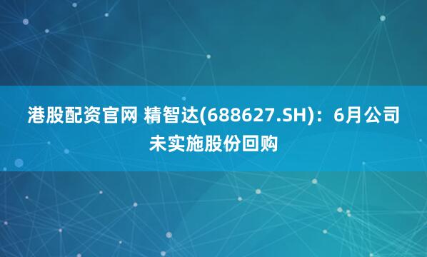 港股配资官网 精智达(688627.SH)：6月公司未实施股份回购