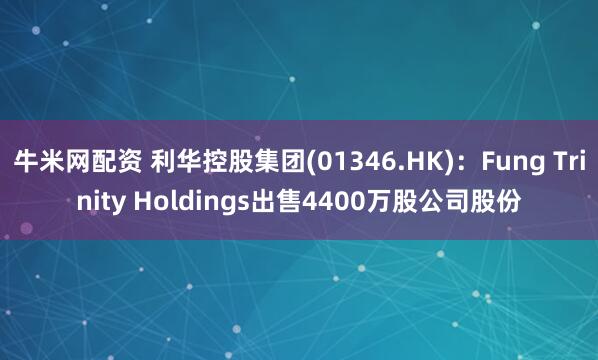 牛米网配资 利华控股集团(01346.HK)：Fung Trinity Holdings出售4400万股公司股份