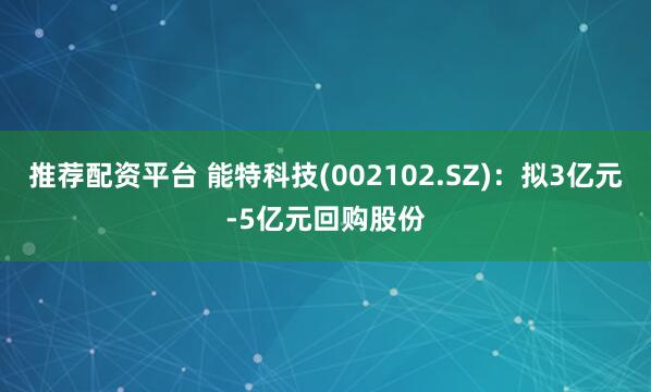 推荐配资平台 能特科技(002102.SZ)：拟3亿元-5亿元回购股份
