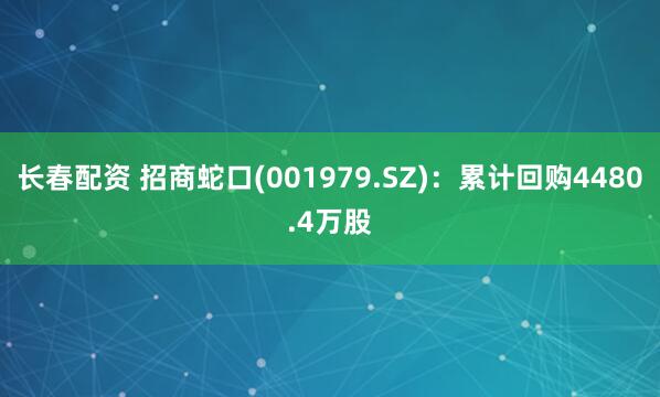 长春配资 招商蛇口(001979.SZ)：累计回购4480.4万股