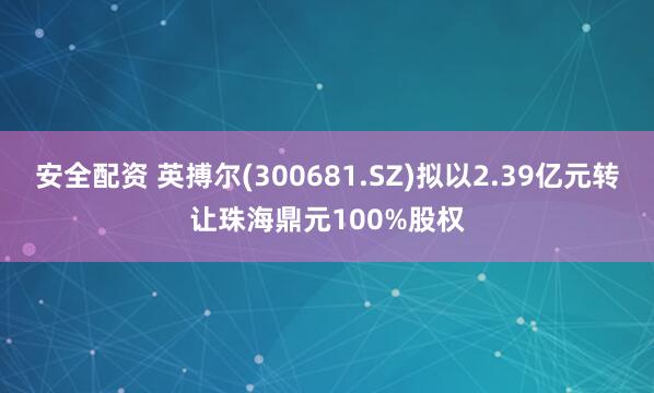 安全配资 英搏尔(300681.SZ)拟以2.39亿元转让珠海鼎元100%股权