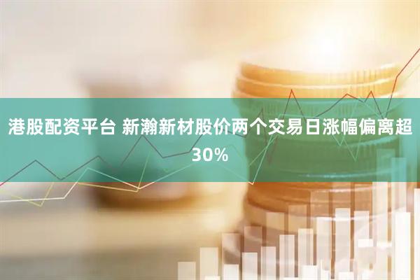 港股配资平台 新瀚新材股价两个交易日涨幅偏离超30%