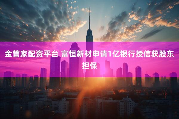 金管家配资平台 富恒新材申请1亿银行授信获股东担保