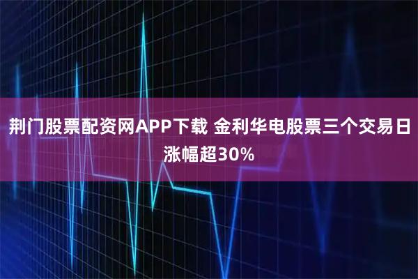 荆门股票配资网APP下载 金利华电股票三个交易日涨幅超30%
