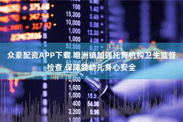 众豪配资APP下载 坦洲镇加强托育机构卫生监督检查 保障婴幼儿身心安全